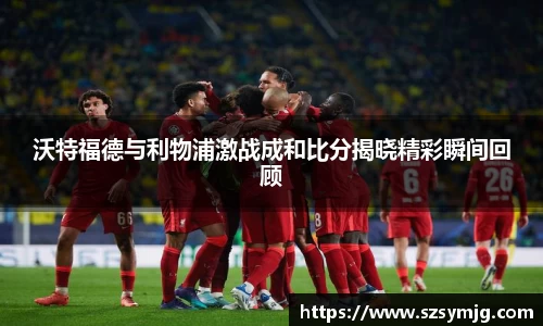 沃特福德与利物浦激战成和比分揭晓精彩瞬间回顾